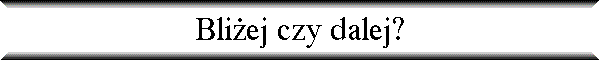 Bli�ej czy dalej?